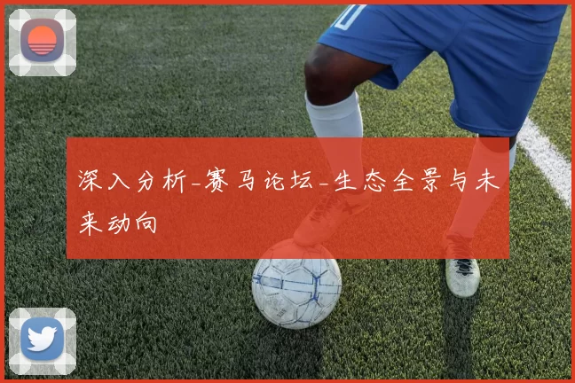 深入分析_赛马论坛_生态全景与未来动向