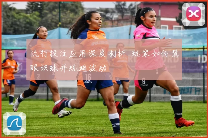 流行投注应用深度剖析_玩家如何慧眼识珠并规避波动