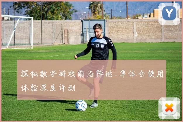 探秘数字游戏前沿阵地_华体会使用体验深度评测