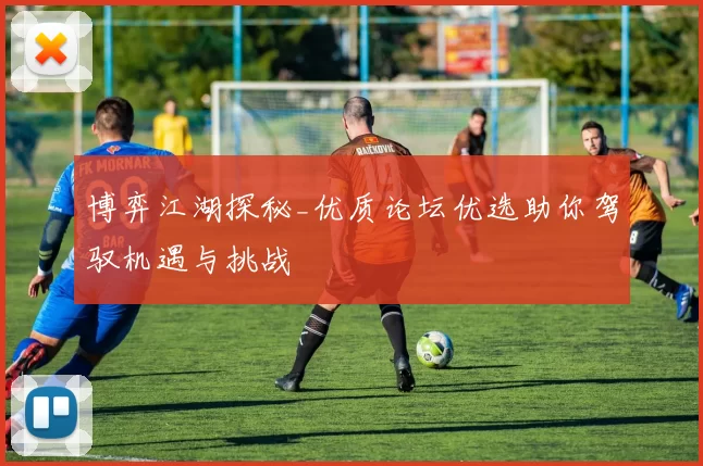 博弈江湖探秘_优质论坛优选助你驾驭机遇与挑战