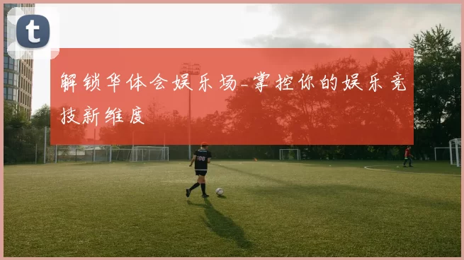 解锁华体会娱乐场_掌控你的娱乐竞技新维度
